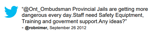 Tweet: “@Ont_Ombudsman Provincial Jails are getting more dangerous every day.Staff need Safety Equiptment, Training and goverment support.Any ideas?” @robnimer, September 26 2012