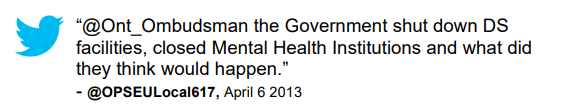 Tweet: “@Ont_Ombudsman the Government shut down DS facilities, closed Mental Health Institutions and what did they think would happen.” @OPSEULocal617, April 6 2013